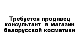 Требуется продавец-консультант  в магазин белорусской косметики 